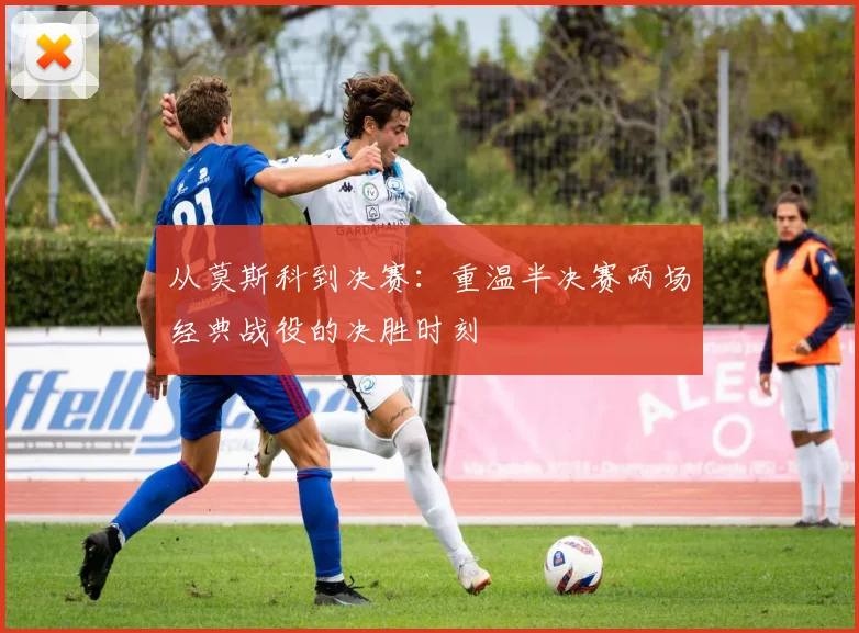 从莫斯科到决赛：重温半决赛两场经典战役的决胜时刻
