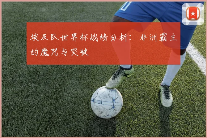 埃及队世界杯战绩分析：非洲霸主的魔咒与突破