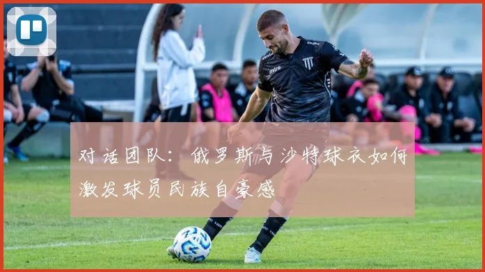 对话团队：俄罗斯与沙特球衣如何激发球员民族自豪感