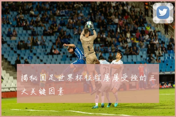 揭秘国足世界杯征程屡屡受挫的三大关键因素