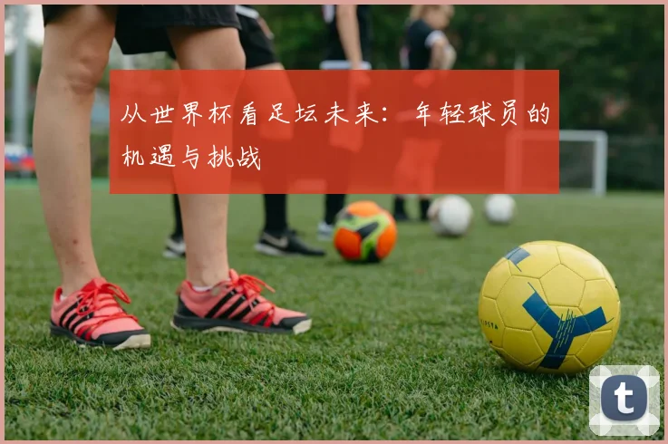 从世界杯看足坛未来：年轻球员的机遇与挑战