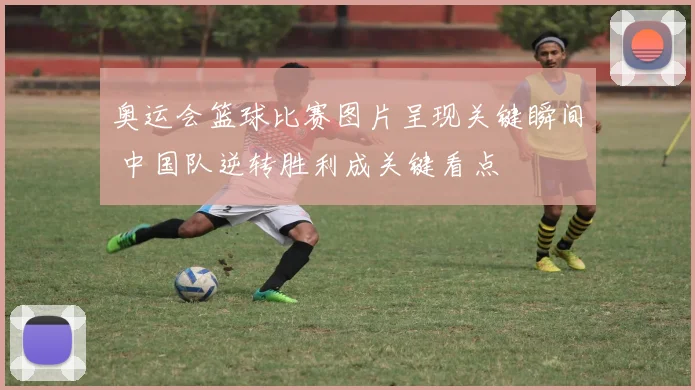 奥运会篮球比赛图片呈现关键瞬间 中国队逆转胜利成关键看点