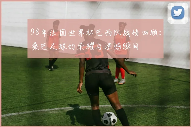 98年法国世界杯巴西队战绩回顾：桑巴足球的荣耀与遗憾瞬间