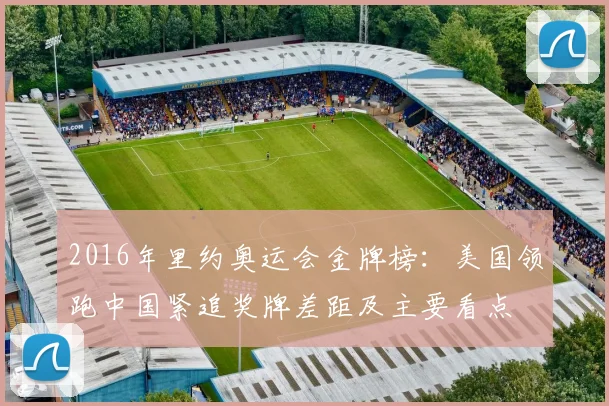 2016年里约奥运会金牌榜：美国领跑中国紧追奖牌差距及主要看点