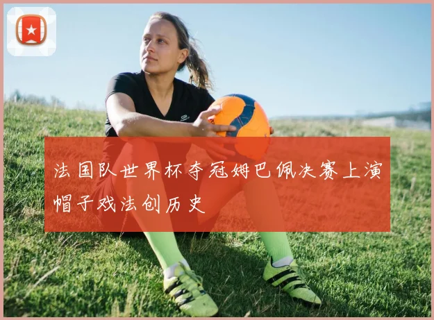 法国队世界杯夺冠姆巴佩决赛上演帽子戏法创历史