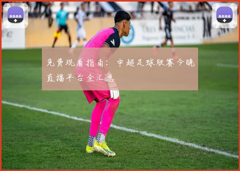 免费观看指南：中超足球联赛今晚直播平台全汇总