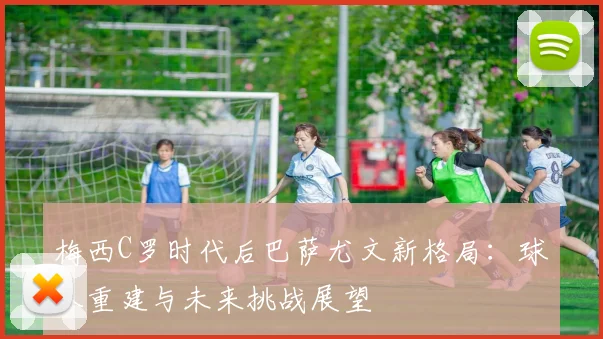 梅西C罗时代后巴萨尤文新格局:球队重建与未来挑战展望