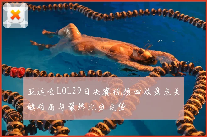 亚运会LOL29日决赛视频回放盘点关键对局与最终比分走势