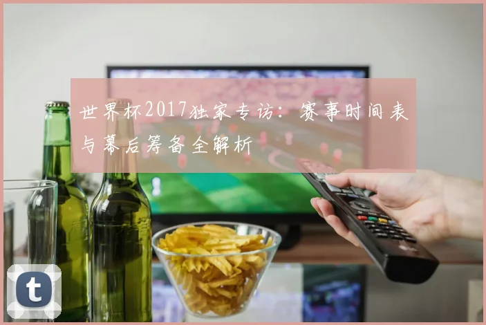 世界杯2017独家专访：赛事时间表与幕后筹备全解析