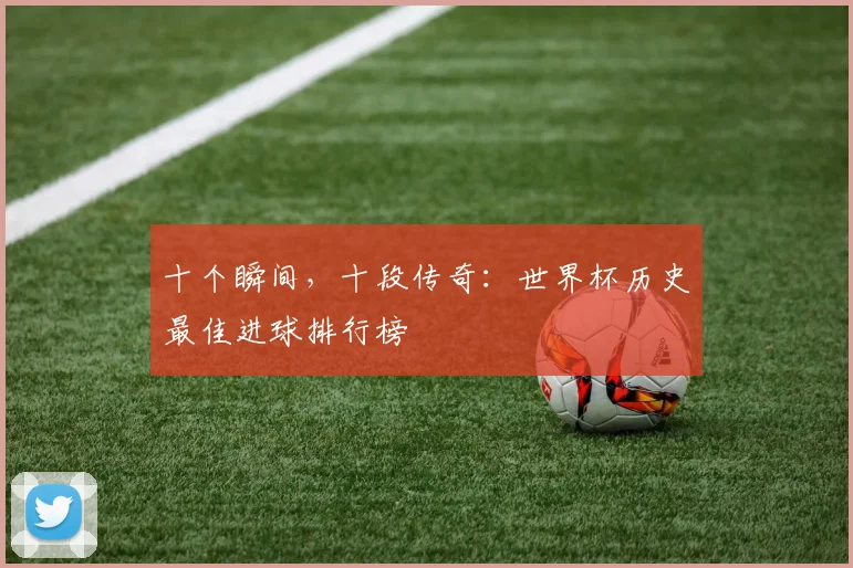 十个瞬间,十段传奇:世界杯历史最佳进球排行榜