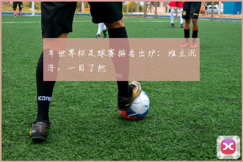 年世界杯足球赛排名出炉：谁主沉浮，一目了然