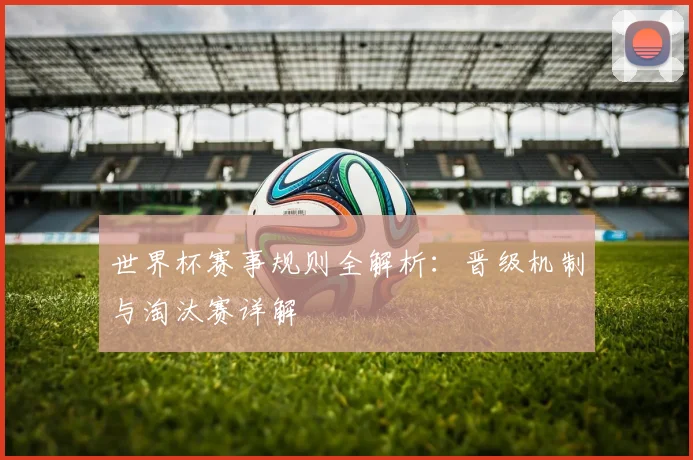 世界杯赛事规则全解析:晋级机制与淘汰赛详解
