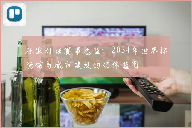 独家对话赛事总监:2034年世界杯场馆与城市建设的宏伟蓝图