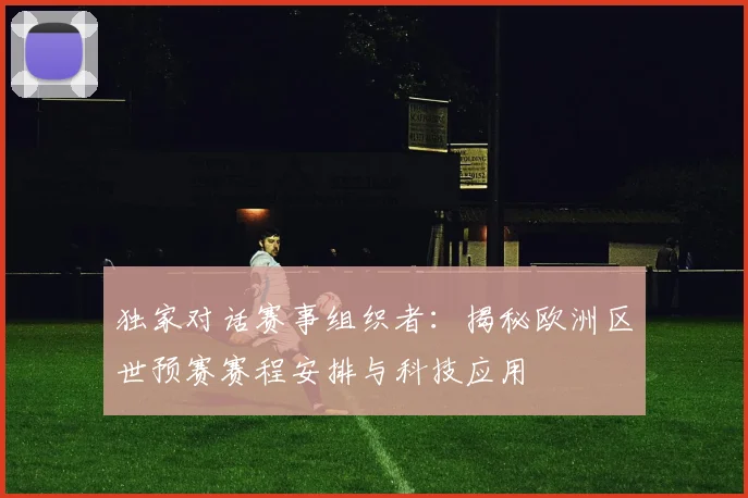 独家对话赛事组织者:揭秘欧洲区世预赛赛程安排与科技应用