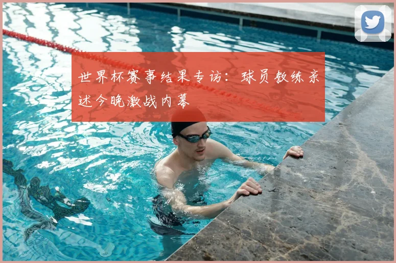 世界杯赛事结果专访：球员教练亲述今晚激战内幕