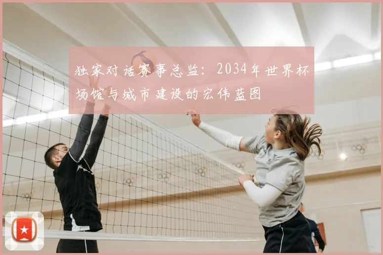 独家对话赛事总监:2034年世界杯场馆与城市建设的宏伟蓝图