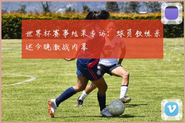 世界杯赛事结果专访：球员教练亲述今晚激战内幕