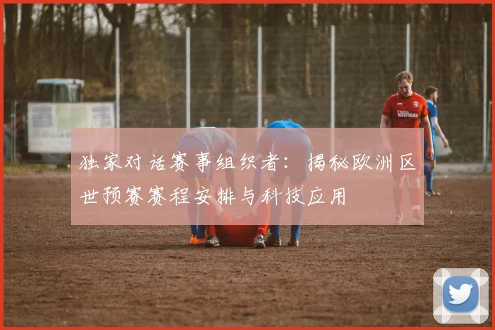独家对话赛事组织者:揭秘欧洲区世预赛赛程安排与科技应用
