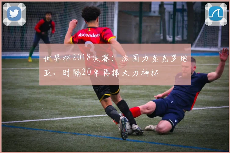世界杯2018决赛：法国力克克罗地亚，时隔20年再捧大力神杯